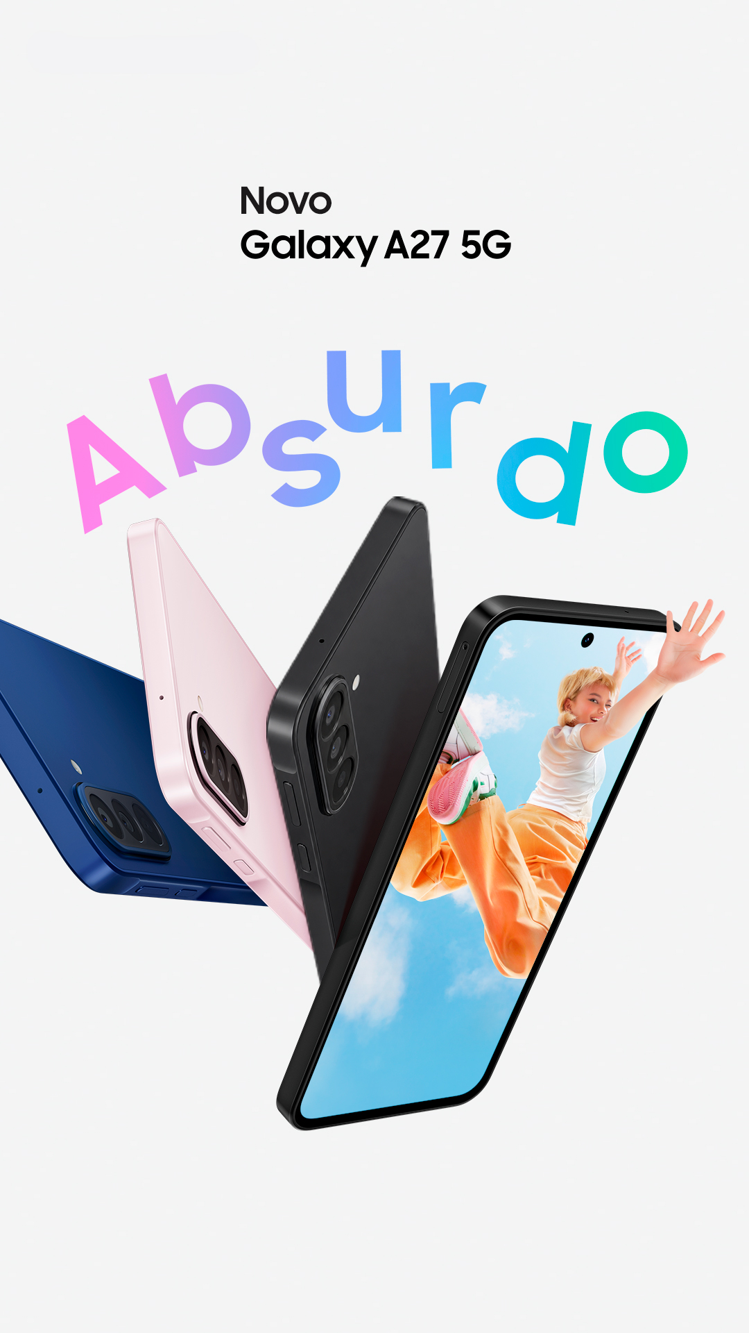 Três aparelhos Galaxy A27 5G nas cores Azul, Verde e Rosa são vistos pela lateral e por trás, destacando o design slim e o sistema de Câmera Tripla na parte traseira. Um Galaxy A27 5G na cor Preta é mostrado levemente inclinado para a direita, com uma imagem vibrante de uma jovem saltando na tela, com a mão ultrapassando os limites do display. Absurdo. O novo Galaxy A27 5G.